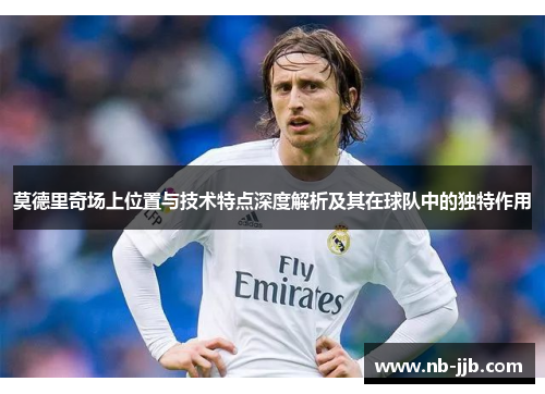 莫德里奇场上位置与技术特点深度解析及其在球队中的独特作用