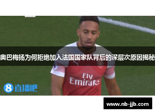 奥巴梅扬为何拒绝加入法国国家队背后的深层次原因揭秘