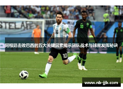 阿根廷击败巴西的五大关键因素揭示团队战术与球星发挥秘诀