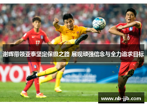 谢晖带领亚泰坚定保级之路 展现顽强信念与全力追求目标 谢晖带领亚泰坚定保级之路 展现顽强信念与全力追求目标