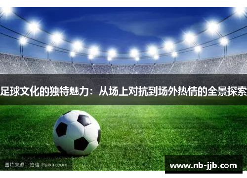 足球文化的独特魅力：从场上对抗到场外热情的全景探索