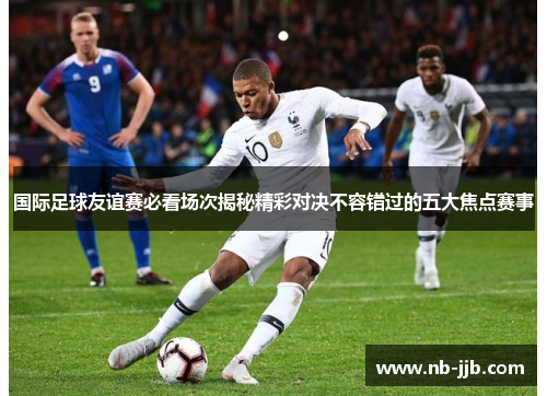 国际足球友谊赛必看场次揭秘精彩对决不容错过的五大焦点赛事