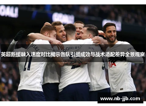 英超新援融入速度对比揭示各队引援成效与战术适配差异全景观察