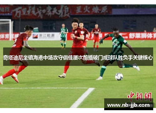 奇塔迪尼坐镇海港中场攻守俱佳屡次前插破门成球队胜负手关键核心 奇塔迪尼坐镇海港中场攻守俱佳屡次前插破门成球队胜负手关键核心