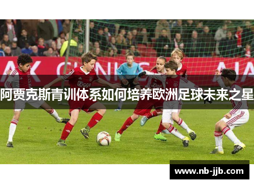 阿贾克斯青训体系如何培养欧洲足球未来之星
