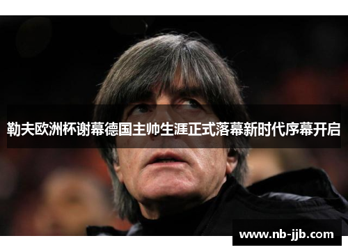 勒夫欧洲杯谢幕德国主帅生涯正式落幕新时代序幕开启