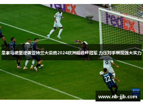 皇家马德里逆袭亚特兰大荣膺2024欧洲超级杯冠军 力压对手展现强大实力