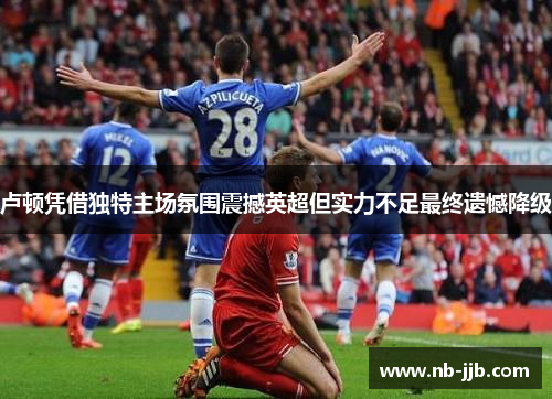 卢顿凭借独特主场氛围震撼英超但实力不足最终遗憾降级 卢顿凭借独特主场氛围震撼英超但实力不足最终遗憾降级