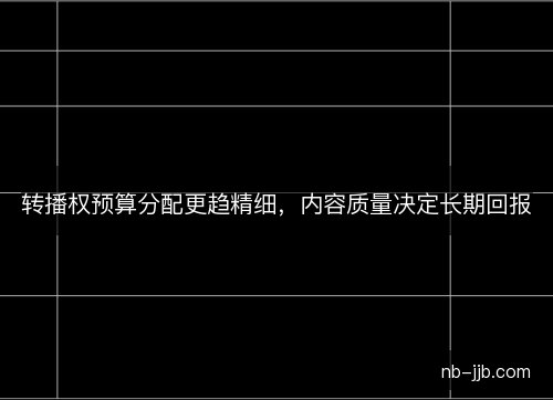 转播权预算分配更趋精细,内容质量决定长期回报 转播权预算分配更趋精细,内容质量决定长期回报
